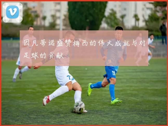 因凡蒂诺盛赞梅西的伟大成就与对足球的贡献