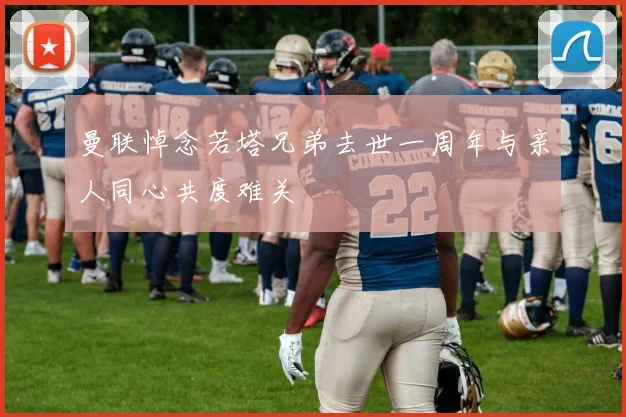 曼联悼念若塔兄弟去世一周年与亲人同心共度难关