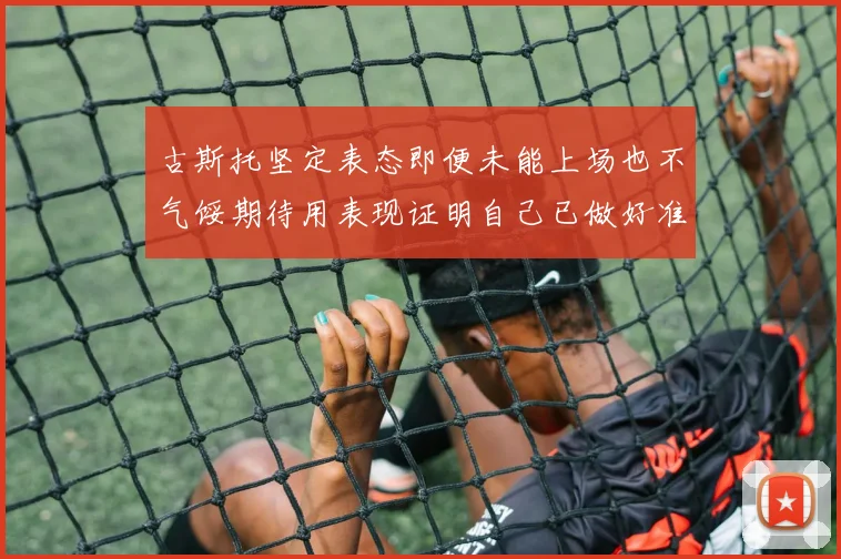 古斯托坚定表态即便未能上场也不气馁期待用表现证明自己已做好准备