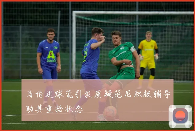 马伦进球荒引发质疑范尼积极辅导助其重拾状态
