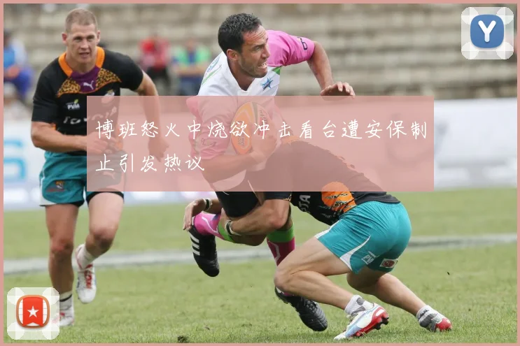 博班怒火中烧欲冲击看台遭安保制止引发热议