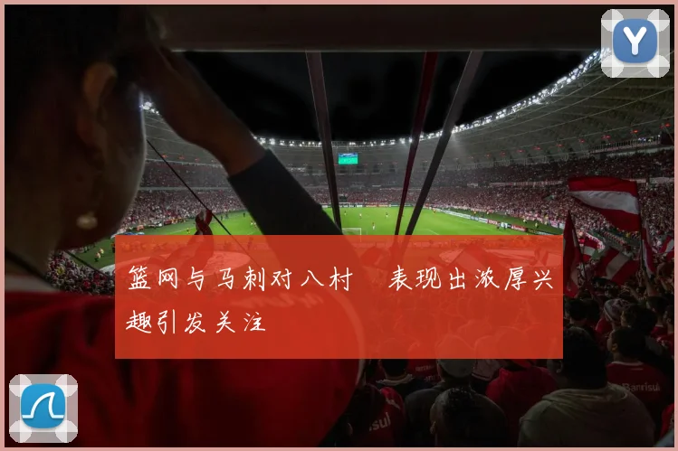 篮网与马刺对八村塁表现出浓厚兴趣引发关注