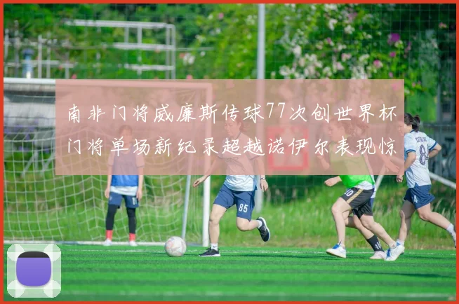 南非门将威廉斯传球77次创世界杯门将单场新纪录超越诺伊尔表现惊艳