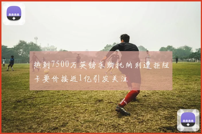 热刺7500万英镑求购托纳利遭拒纽卡要价接近1亿引发关注