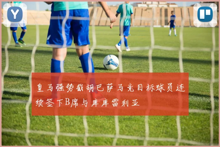 皇马强势截胡巴萨马竞目标球员连续签下B席与库库雷利亚