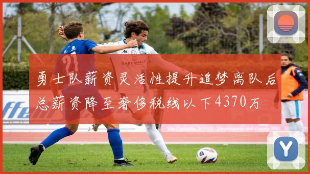 勇士队薪资灵活性提升追梦离队后总薪资降至奢侈税线以下4370万