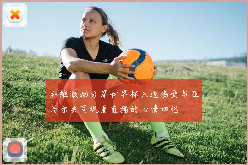 加维激动分享世界杯入选感受与亚马尔共同观看直播的心情回忆